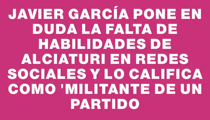 Javier García pone en duda la falta de habilidades de Alciaturi en redes sociales y lo califica como "militante de un partido