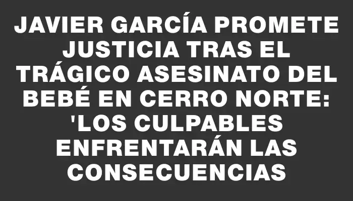 Javier García promete justicia tras el trágico asesinato del bebé en Cerro Norte: "Los culpables enfrentarán las consecuencias