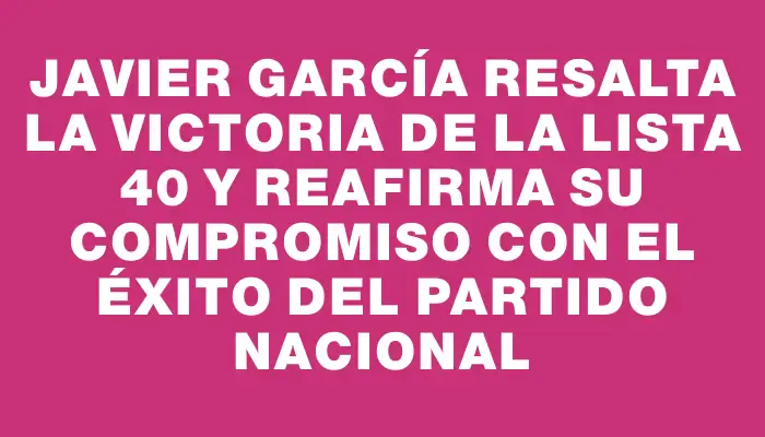 Javier García resalta la victoria de la Lista 40 y reafirma su compromiso con el éxito del Partido Nacional