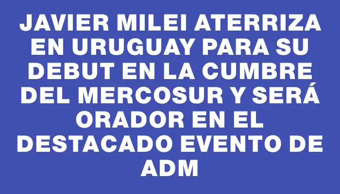 Javier Milei aterriza en Uruguay para su debut en la cumbre del Mercosur y será orador en el destacado evento de Adm