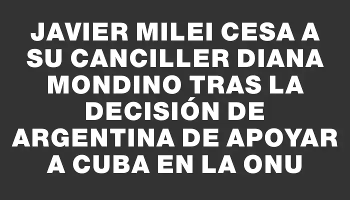 Javier Milei cesa a su canciller Diana Mondino tras la decisión de Argentina de apoyar a Cuba en la Onu