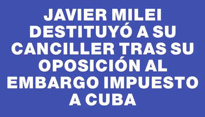 Javier Milei destituyó a su canciller tras su oposición al embargo impuesto a Cuba