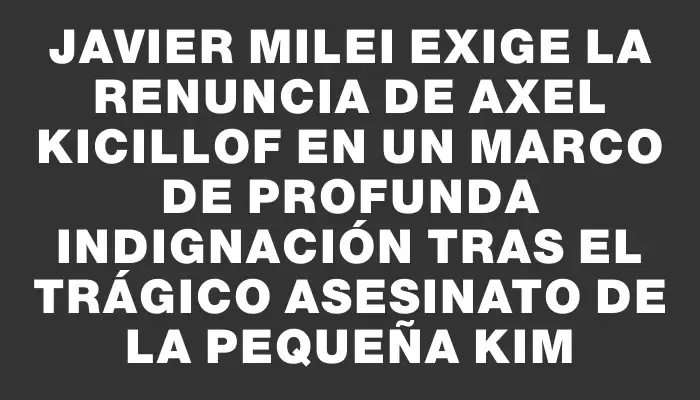 Javier Milei exige la renuncia de Axel Kicillof en un marco de profunda indignación tras el trágico asesinato de la pequeña Kim