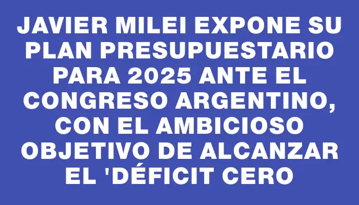 Javier Milei expone su plan presupuestario para 2025 ante el Congreso argentino, con el ambicioso objetivo de alcanzar el "déficit cero