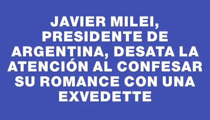 Javier Milei, presidente de Argentina, desata la atención al confesar su romance con una exvedette