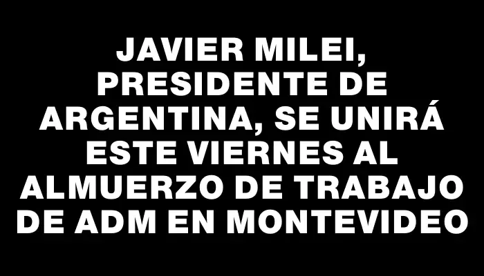 Javier Milei, presidente de Argentina, se unirá este viernes al Almuerzo de Trabajo de Adm en Montevideo