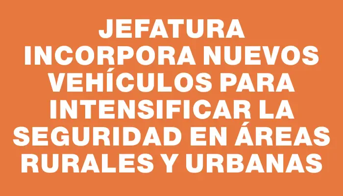 Jefatura incorpora nuevos vehículos para intensificar la seguridad en áreas rurales y urbanas