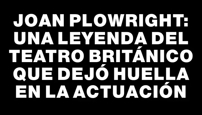 Joan Plowright: una leyenda del teatro británico que dejó huella en la actuación