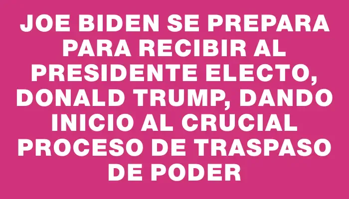 Joe Biden se prepara para recibir al presidente electo, Donald Trump, dando inicio al crucial proceso de traspaso de poder