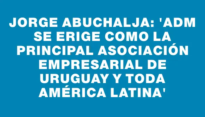 Jorge Abuchalja: “adm se erige como la principal asociación empresarial de Uruguay y toda América Latina”