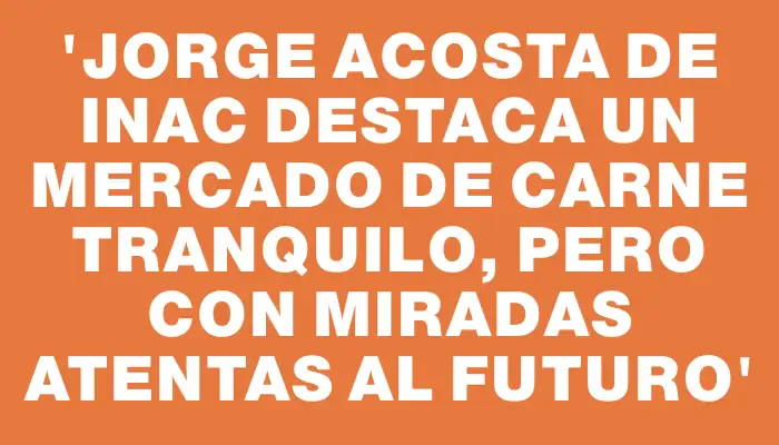 “Jorge Acosta de Inac destaca un mercado de carne tranquilo, pero con miradas atentas al futuro”