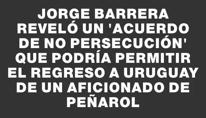 Jorge Barrera reveló un "acuerdo de no persecución" que podría permitir el regreso a Uruguay de un aficionado de Peñarol