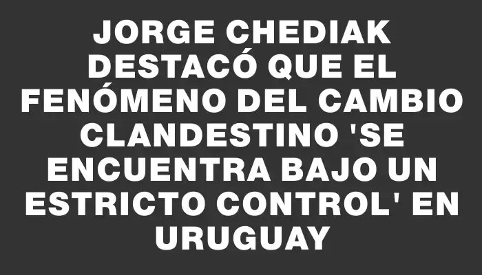 Jorge Chediak destacó que el fenómeno del cambio clandestino "se encuentra bajo un estricto control" en Uruguay