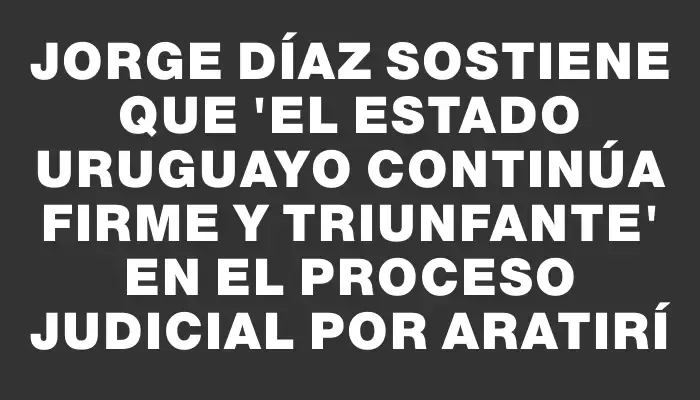 Jorge Díaz sostiene que "el Estado uruguayo continúa firme y triunfante" en el proceso judicial por Aratirí