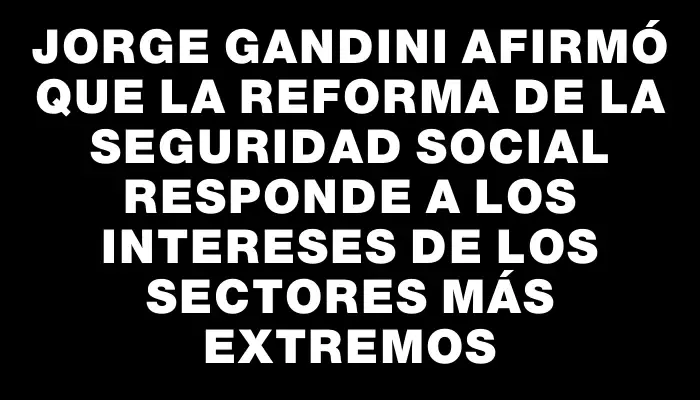 Jorge Gandini afirmó que la reforma de la seguridad social responde a los intereses de los sectores más extremos