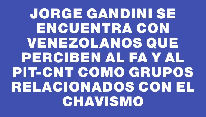 Jorge Gandini se encuentra con venezolanos que perciben al Fa y al Pit-cnt como grupos relacionados con el chavismo