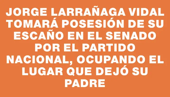 Jorge Larrañaga Vidal tomará posesión de su escaño en el Senado por el Partido Nacional, ocupando el lugar que dejó su padre