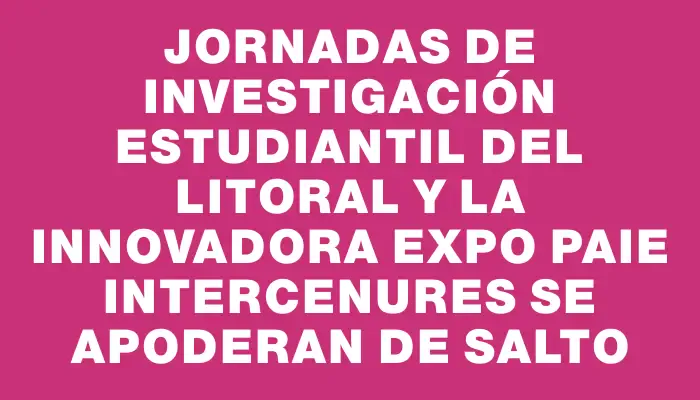 Jornadas de Investigación Estudiantil del Litoral y la Innovadora Expo Paie Intercenures se Apoderan de Salto