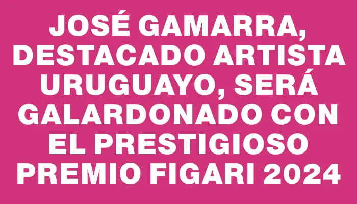 José Gamarra, destacado artista uruguayo, será galardonado con el prestigioso Premio Figari 2024