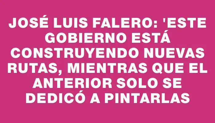 José Luis Falero: "Este Gobierno está construyendo nuevas rutas, mientras que el anterior solo se dedicó a pintarlas