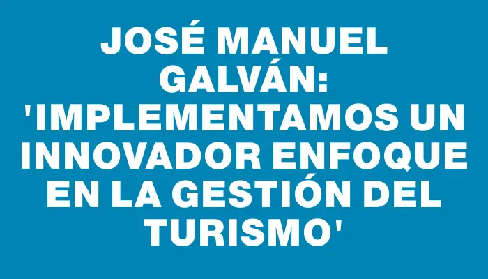 José Manuel Galván: “Implementamos un innovador enfoque en la gestión del turismo”