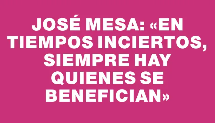 José Mesa: «En tiempos inciertos, siempre hay quienes se benefician»