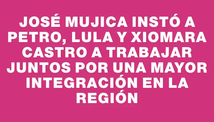 José Mujica instó a Petro, Lula y Xiomara Castro a trabajar juntos por una mayor integración en la región