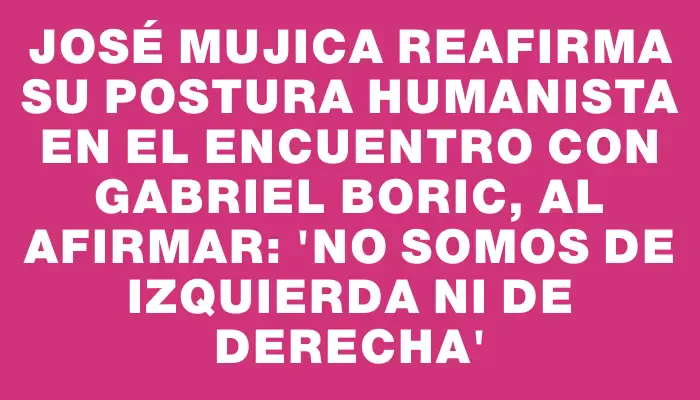 José Mujica reafirma su postura humanista en el encuentro con Gabriel Boric, al afirmar: 'No somos de izquierda ni de derecha'