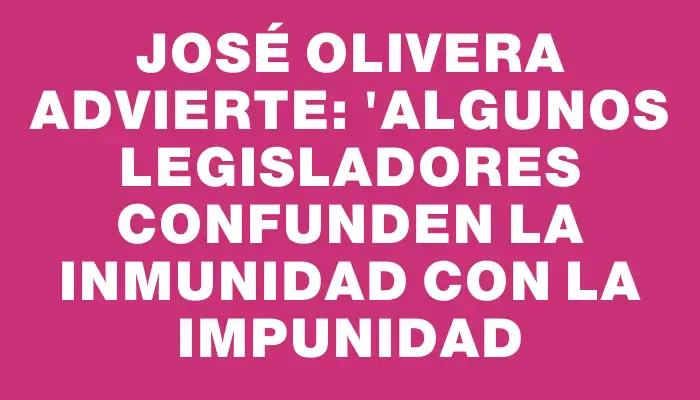 José Olivera advierte: "Algunos legisladores confunden la inmunidad con la impunidad