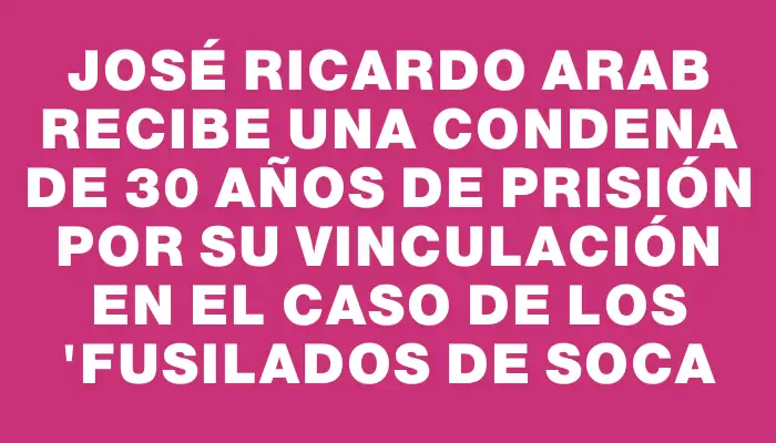 José Ricardo Arab recibe una condena de 30 años de prisión por su vinculación en el caso de los "Fusilados de Soca
