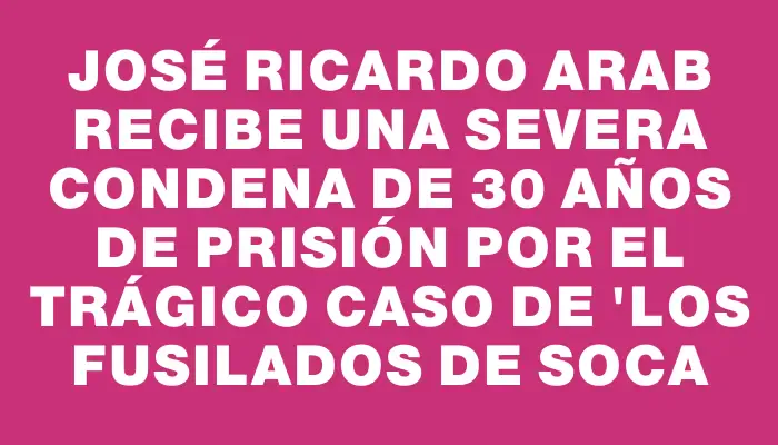 José Ricardo Arab recibe una severa condena de 30 años de prisión por el trágico caso de "los fusilados de Soca