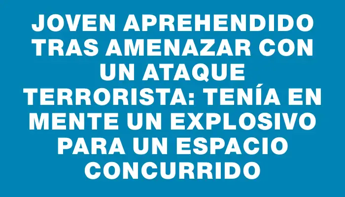 Joven aprehendido tras amenazar con un ataque terrorista: tenía en mente un explosivo para un espacio concurrido