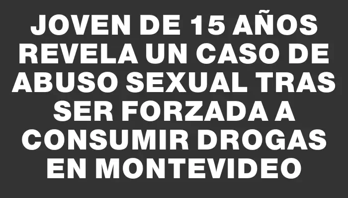 Joven de 15 años revela un caso de abuso sexual tras ser forzada a consumir drogas en Montevideo