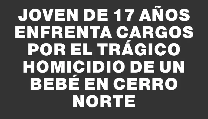 Joven de 17 años enfrenta cargos por el trágico homicidio de un bebé en Cerro Norte