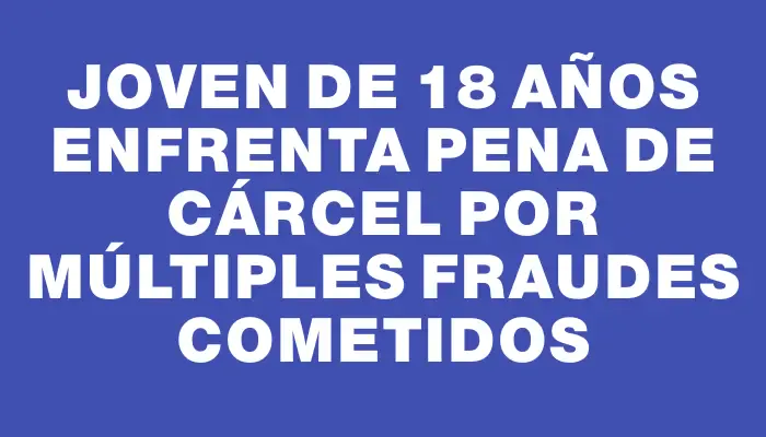 Joven de 18 años enfrenta pena de cárcel por múltiples fraudes cometidos