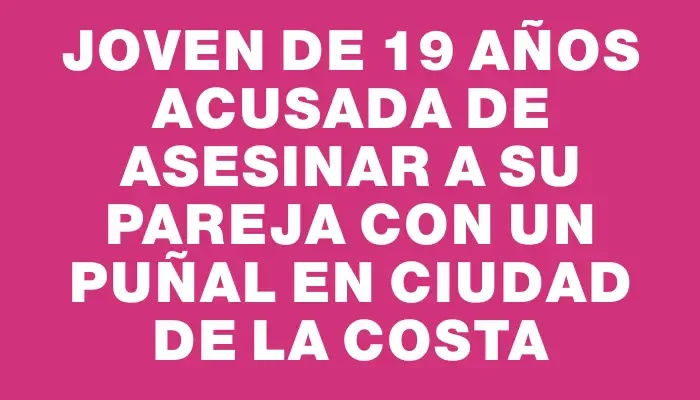 Joven de 19 años acusada de asesinar a su pareja con un puñal en Ciudad de la Costa