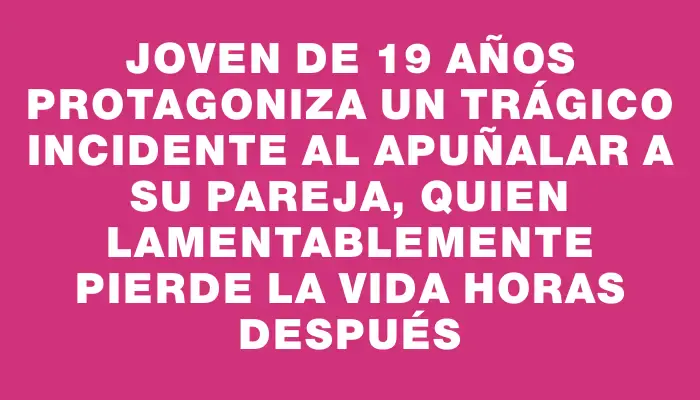 Joven de 19 años protagoniza un trágico incidente al apuñalar a su pareja, quien lamentablemente pierde la vida horas después