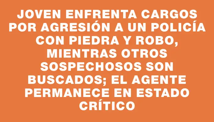 Joven enfrenta cargos por agresión a un policía con piedra y robo, mientras otros sospechosos son buscados; el agente permanece en estado crítico