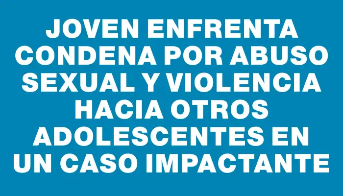 Joven enfrenta condena por abuso sexual y violencia hacia otros adolescentes en un caso impactante