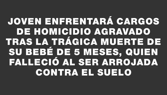 Joven enfrentará cargos de homicidio agravado tras la trágica muerte de su bebé de 5 meses, quien falleció al ser arrojada contra el suelo