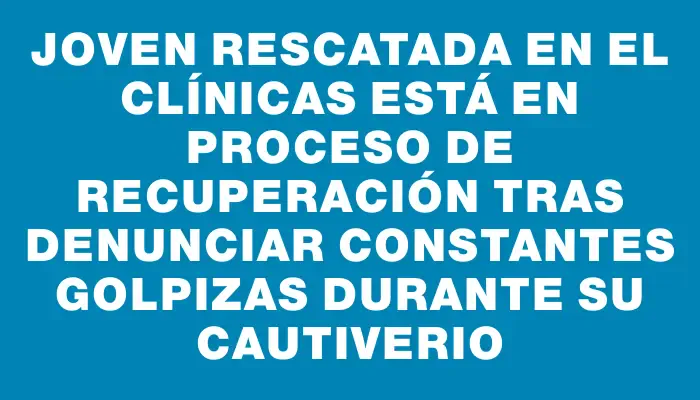 Joven rescatada en el Clínicas está en proceso de recuperación tras denunciar constantes golpizas durante su cautiverio