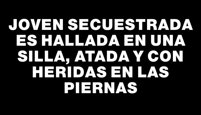 Joven secuestrada es hallada en una silla, atada y con heridas en las piernas