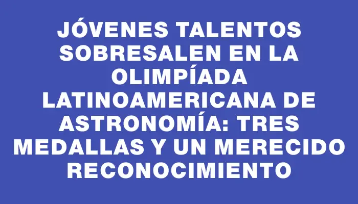 Jóvenes talentos sobresalen en la Olimpíada Latinoamericana de Astronomía: tres medallas y un merecido reconocimiento