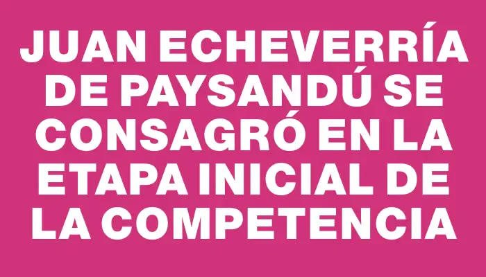 Juan Echeverría de Paysandú se consagró en la etapa inicial de la competencia