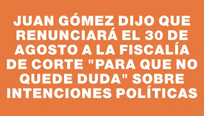 Juan Gómez dijo que renunciará el 30 de agosto a la Fiscalía de Corte "para que no quede duda" sobre intenciones políticas