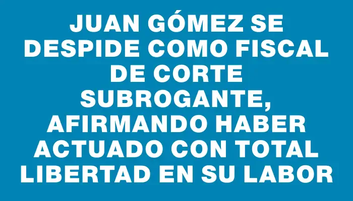 Juan Gómez se despide como Fiscal de Corte subrogante, afirmando haber actuado con total libertad en su labor