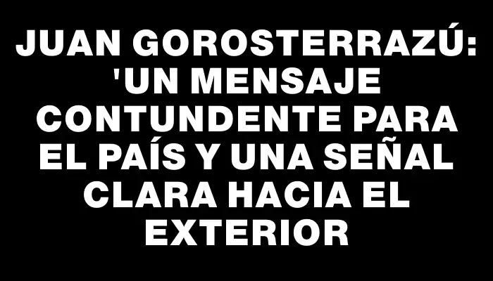 Juan Gorosterrazú: "Un mensaje contundente para el país y una señal clara hacia el exterior