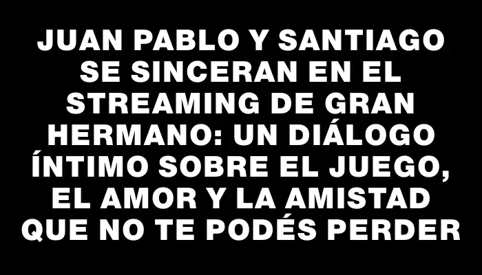 Juan Pablo y Santiago se sinceran en el streaming de Gran Hermano: un diálogo íntimo sobre el juego, el amor y la amistad que no te podés perder