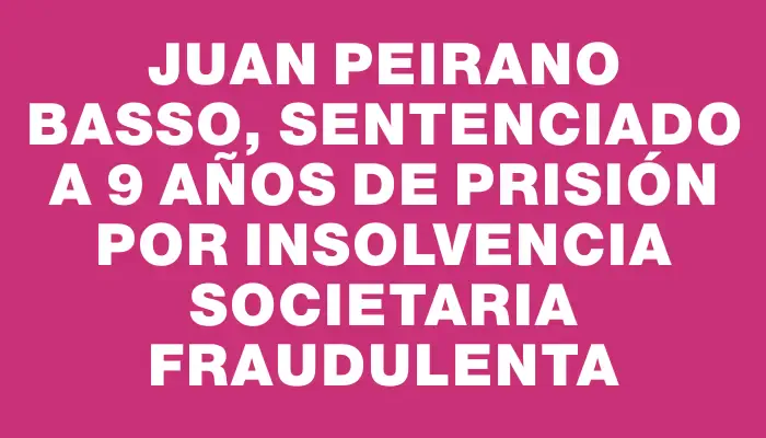 Juan Peirano Basso, sentenciado a 9 años de prisión por insolvencia societaria fraudulenta