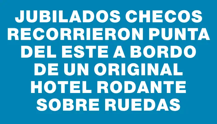 Jubilados checos recorrieron Punta del Este a bordo de un original hotel rodante sobre ruedas